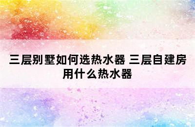 三层别墅如何选热水器 三层自建房用什么热水器